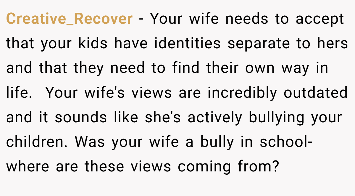 Creative_Recover − Your wife needs to accept that your kids have identities separate to hers and that they need to find their own way in life.  Your wife's views are incredibly outdated and it sounds like she's actively bullying your children. Was your wife a bully in school- where are these views coming from? 