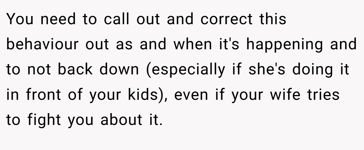 You need to call out and correct this behaviour out as and when it's happening and to not back down (especially if she's doing it in front of your kids), even if your wife tries to fight you about it. 