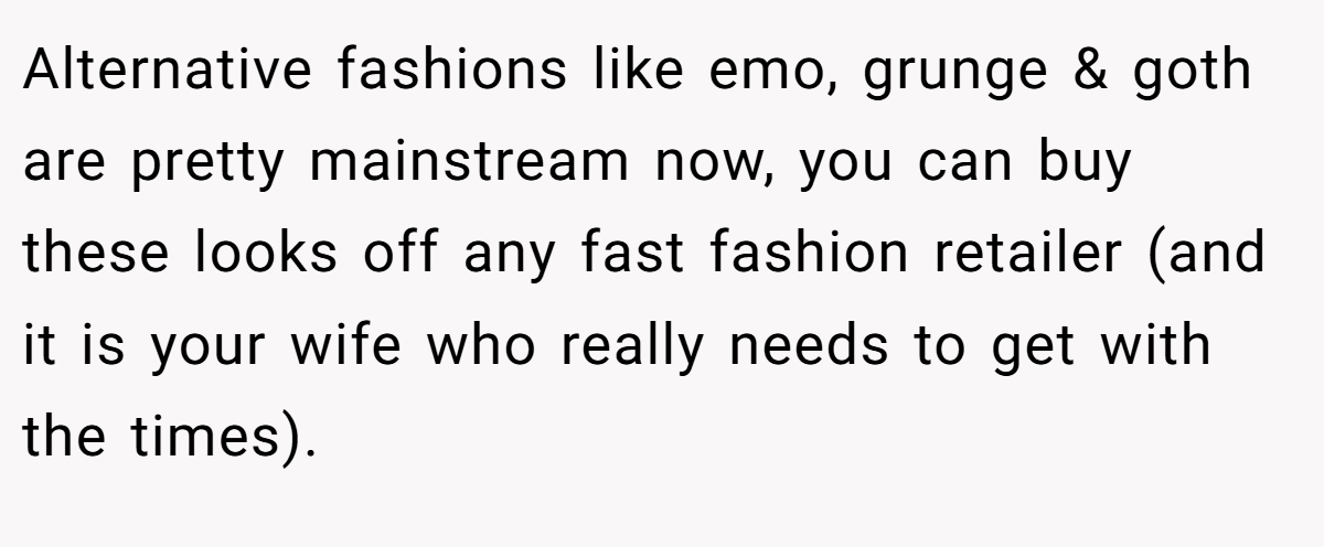 Alternative fashions like emo, grunge & goth are pretty mainstream now, you can buy these looks off any fast fashion retailer (and it is your wife who really needs to get with the times). 