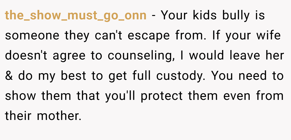 the_show_must_go_onn − Your kids bully is someone they can't escape from. If your wife doesn't agree to counseling, I would leave her & do my best to get full custody. You need to show them that you'll protect them even from their mother.