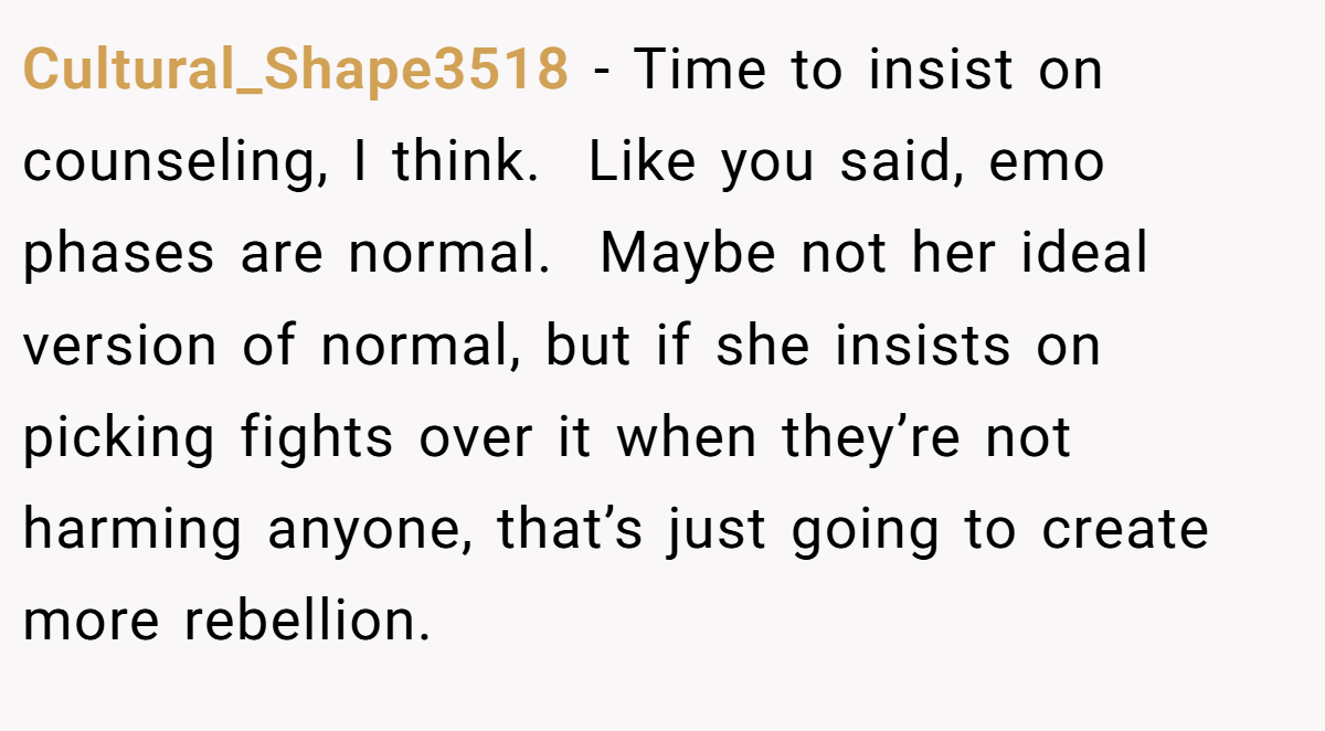 Cultural_Shape3518 − Time to insist on counseling, I think.  Like you said, emo phases are normal.  Maybe not her ideal version of normal, but if she insists on picking fights over it when they’re not harming anyone, that’s just going to create more rebellion.