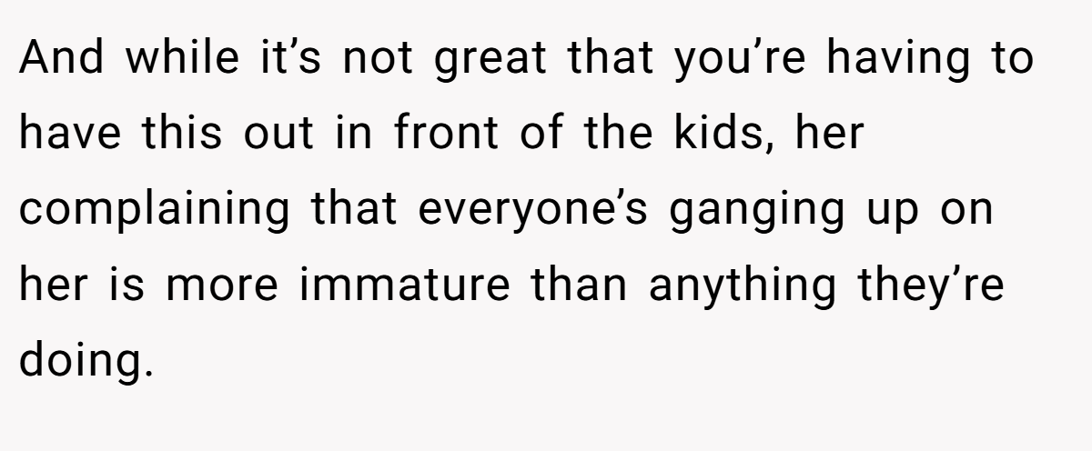 And while it’s not great that you’re having to have this out in front of the kids, her complaining that everyone’s ganging up on her is more immature than anything they’re doing.