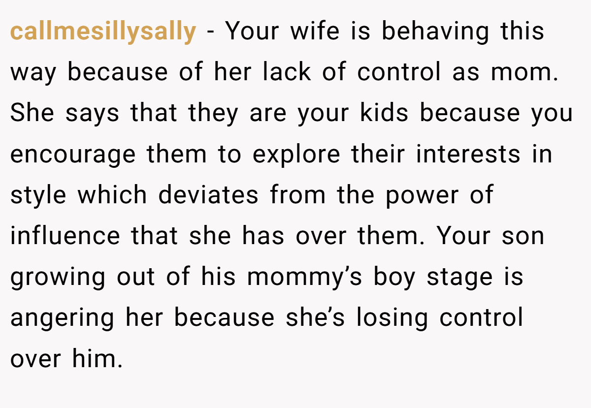 callmesillysally − Your wife is behaving this way because of her lack of control as mom. She says that they are your kids because you encourage them to explore their interests in style which deviates from the power of influence that she has over them. Your son growing out of his mommy’s boy stage is angering her because she’s losing control over him.