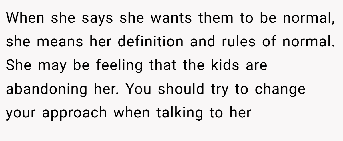 When she says she wants them to be normal, she means her definition and rules of normal. She may be feeling that the kids are abandoning her. You should try to change your approach when talking to her