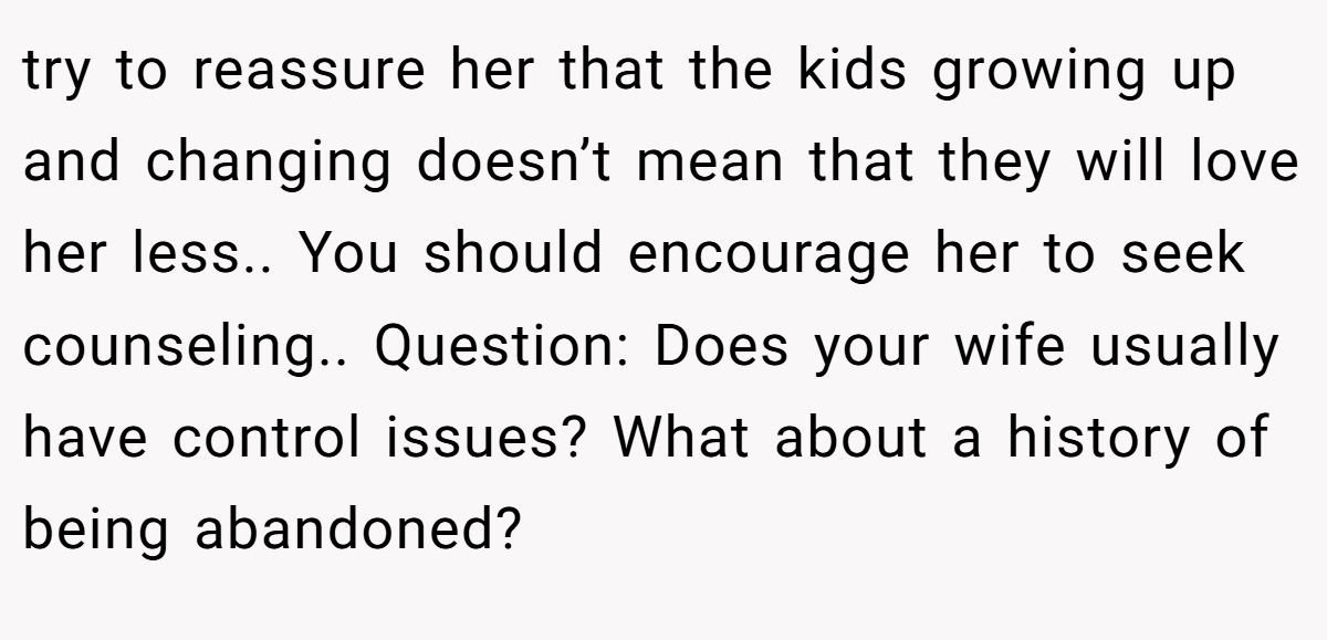 try to reassure her that the kids growing up and changing doesn’t mean that they will love her less.. You should encourage her to seek counseling.. Question: Does your wife usually have control issues? What about a history of being abandoned?