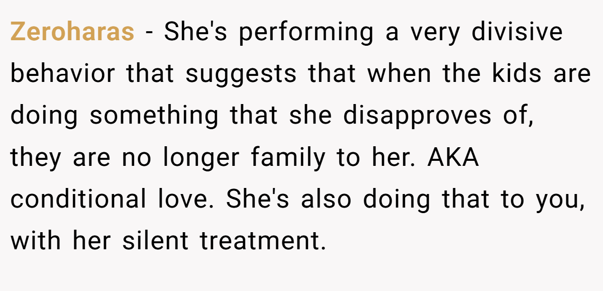 Zeroharas − She's performing a very divisive behavior that suggests that when the kids are doing something that she disapproves of, they are no longer family to her. AKA conditional love. She's also doing that to you, with her silent treatment.