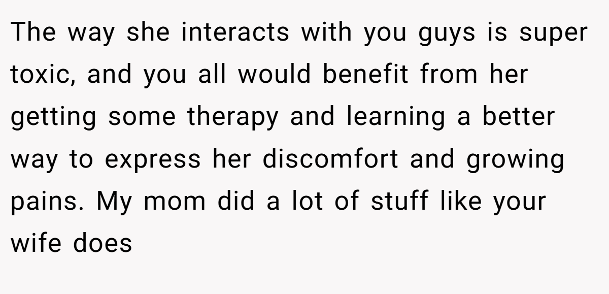 The way she interacts with you guys is super toxic, and you all would benefit from her getting some therapy and learning a better way to express her discomfort and growing pains. My mom did a lot of stuff like your wife does