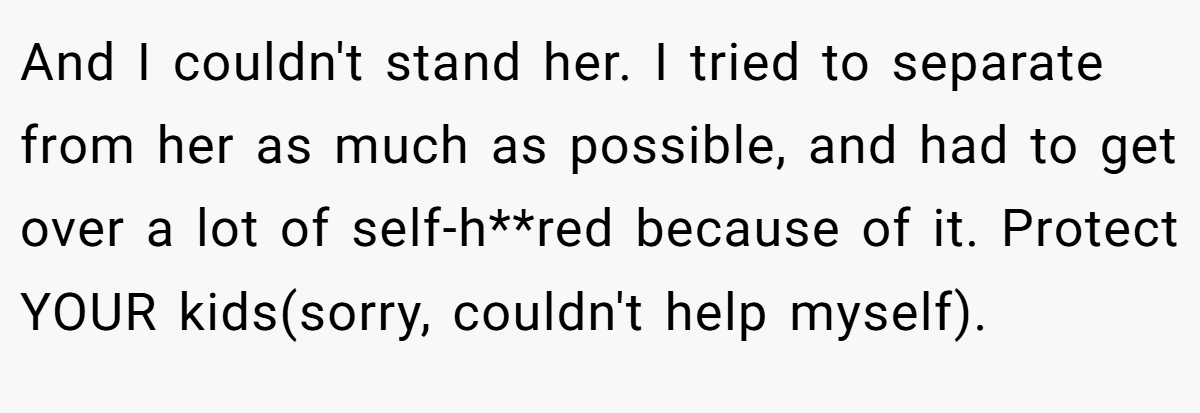 And I couldn't stand her. I tried to separate from her as much as possible, and had to get over a lot of self-h**red because of it. Protect YOUR kids(sorry, couldn't help myself).