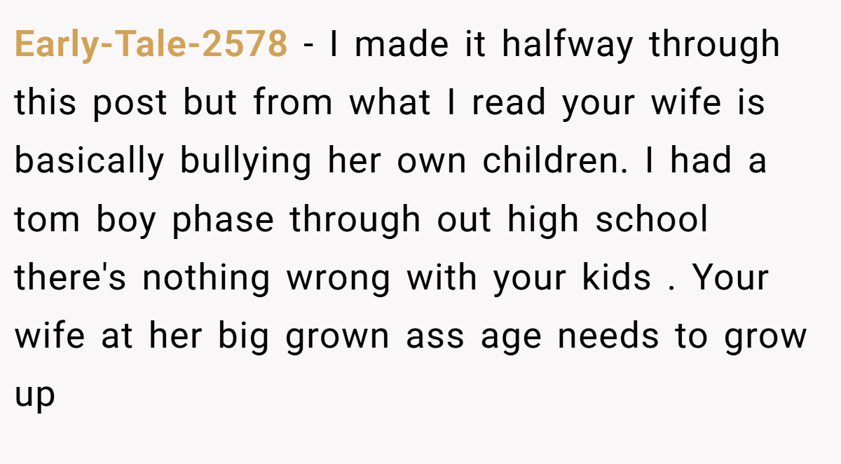 Early-Tale-2578 − I made it halfway through this post but from what I read your wife is basically bullying her own children. I had a tom boy phase through out high school there's nothing wrong with your kids . Your wife at her big grown ass age needs to grow up