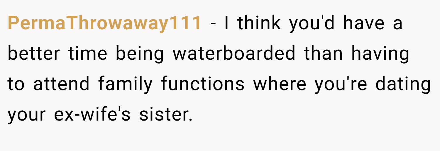 PermaThrowaway111 − I think you'd have a better time being waterboarded than having to attend family functions where you're dating your ex-wife's sister.