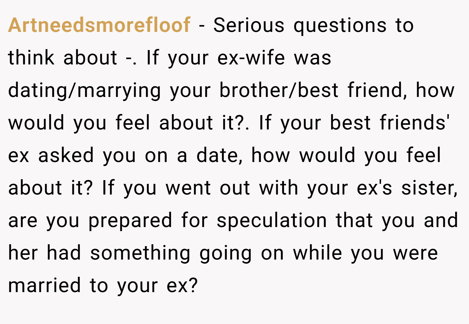 Artneedsmorefloof − Serious questions to think about -. If your ex-wife was dating/marrying your brother/best friend, how would you feel about it?. If your best friends' ex asked you on a date, how would you feel about it? If you went out with your ex's sister, are you prepared for speculation that you and her had something going on while you were married to your ex?