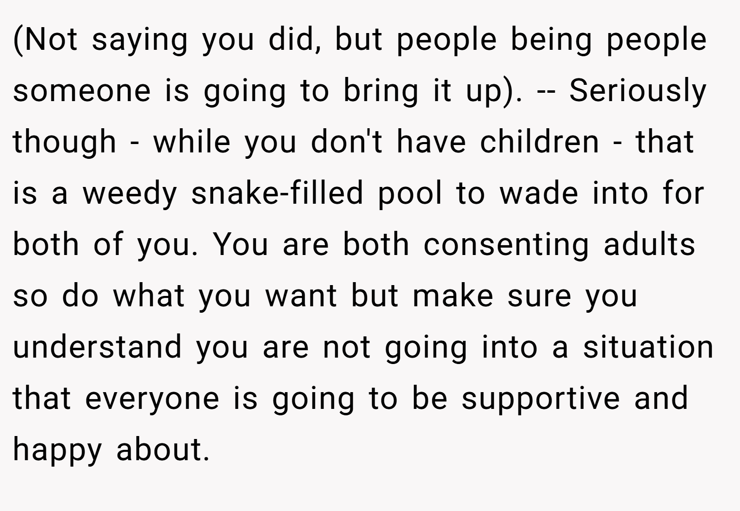 (Not saying you did, but people being people someone is going to bring it up). -- Seriously though - while you don't have children - that is a weedy snake-filled pool to wade into for both of you. You are both consenting adults so do what you want but make sure you understand you are not going into a situation that everyone is going to be supportive and happy about.