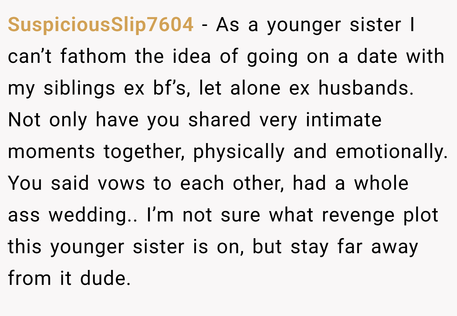 SuspiciousSlip7604 − As a younger sister I can’t fathom the idea of going on a date with my siblings ex bf’s, let alone ex husbands. Not only have you shared very intimate moments together, physically and emotionally. You said vows to each other, had a whole ass wedding.. I’m not sure what revenge plot this younger sister is on, but stay far away from it dude.
