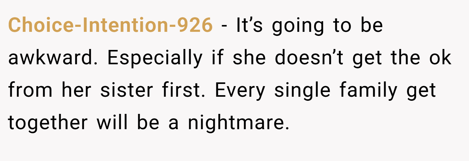 Choice-Intention-926 − It’s going to be awkward. Especially if she doesn’t get the ok from her sister first. Every single family get together will be a nightmare.