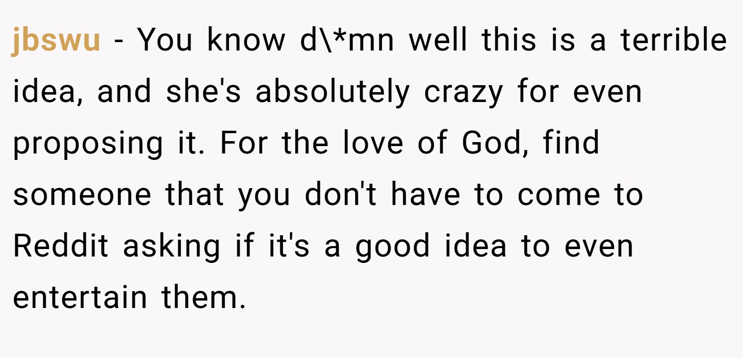 jbswu − You know d\*mn well this is a terrible idea, and she's absolutely crazy for even proposing it. For the love of God, find someone that you don't have to come to Reddit asking if it's a good idea to even entertain them.