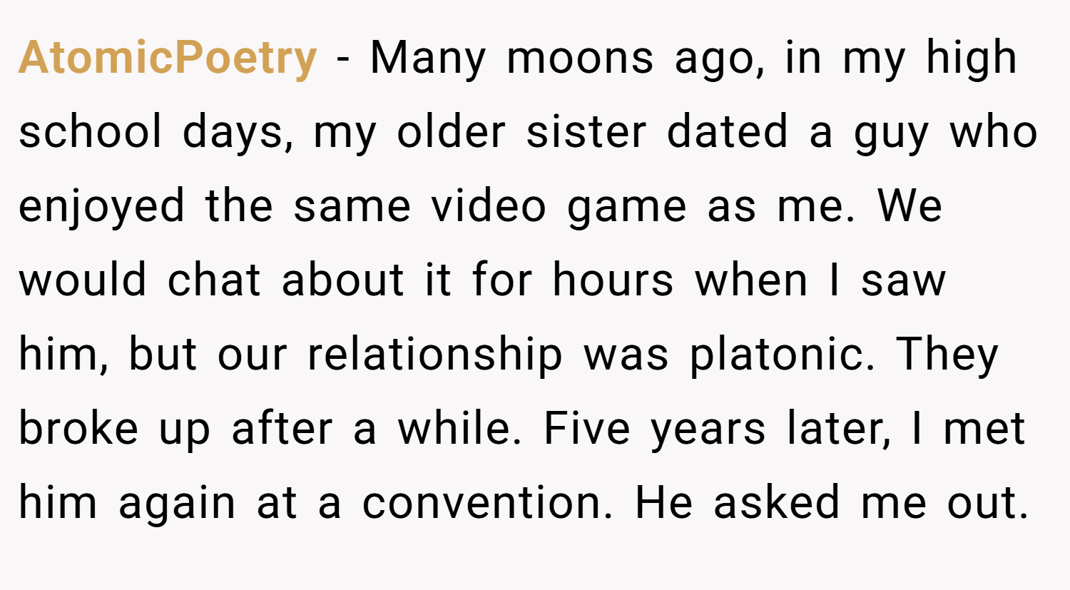 AtomicPoetry − Many moons ago, in my high school days, my older sister dated a guy who enjoyed the same video game as me. We would chat about it for hours when I saw him, but our relationship was platonic. They broke up after a while. Five years later, I met him again at a convention. He asked me out.
