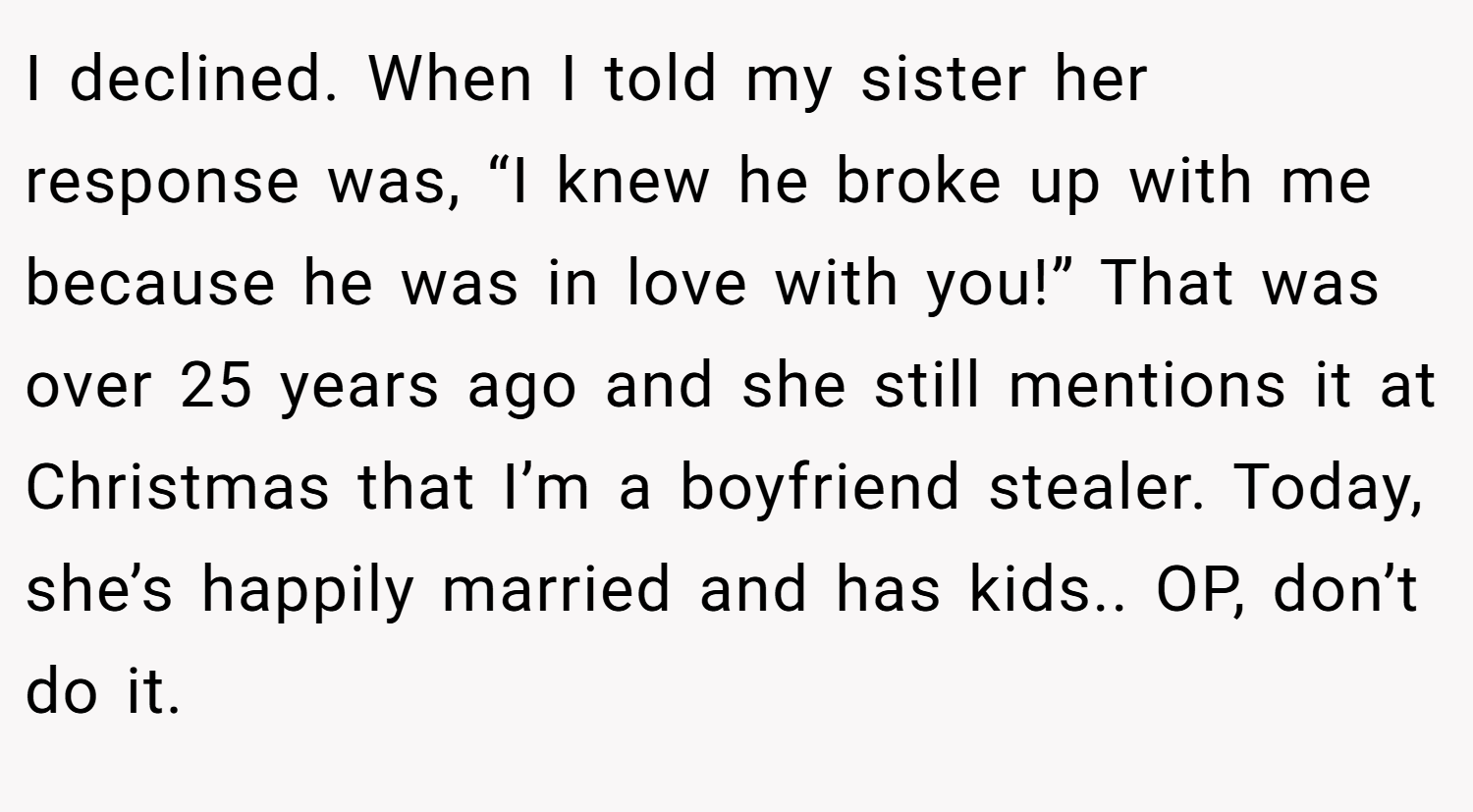 I declined. When I told my sister her response was, “I knew he broke up with me because he was in love with you!” That was over 25 years ago and she still mentions it at Christmas that I’m a boyfriend stealer. Today, she’s happily married and has kids.. OP, don’t do it.