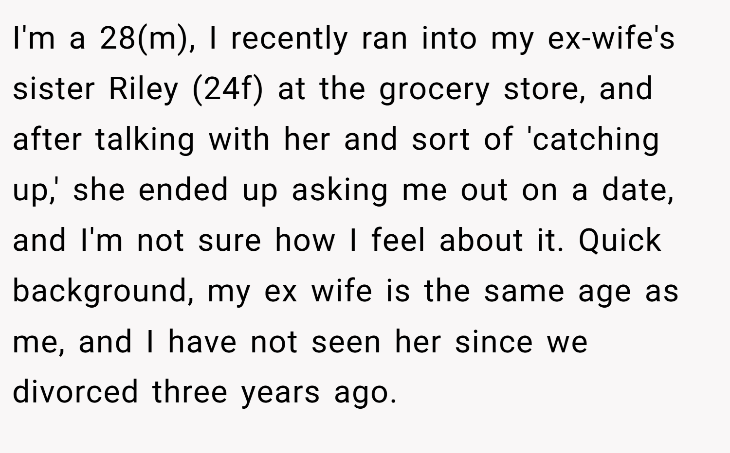 I'm a 28(m), I recently ran into my ex-wife's sister Riley (24f) at the grocery store, and after talking with her and sort of 'catching up,' she ended up asking me out on a date, and I'm not sure how I feel about it. Quick background, my ex wife is the same age as me, and I have not seen her since we divorced three years ago.