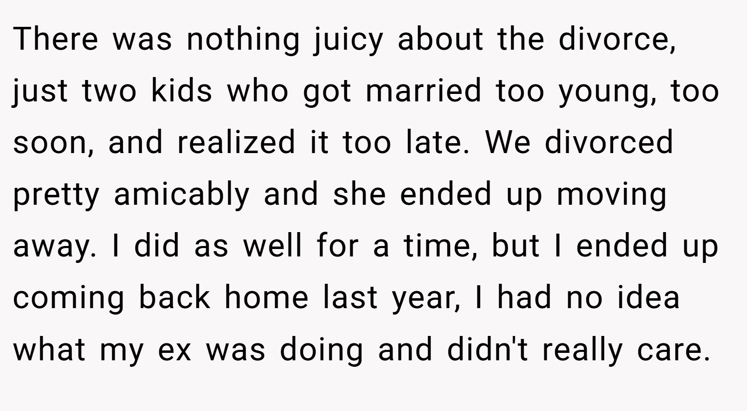 There was nothing juicy about the divorce, just two kids who got married too young, too soon, and realized it too late. We divorced pretty amicably and she ended up moving away. I did as well for a time, but I ended up coming back home last year, I had no idea what my ex was doing and didn't really care.