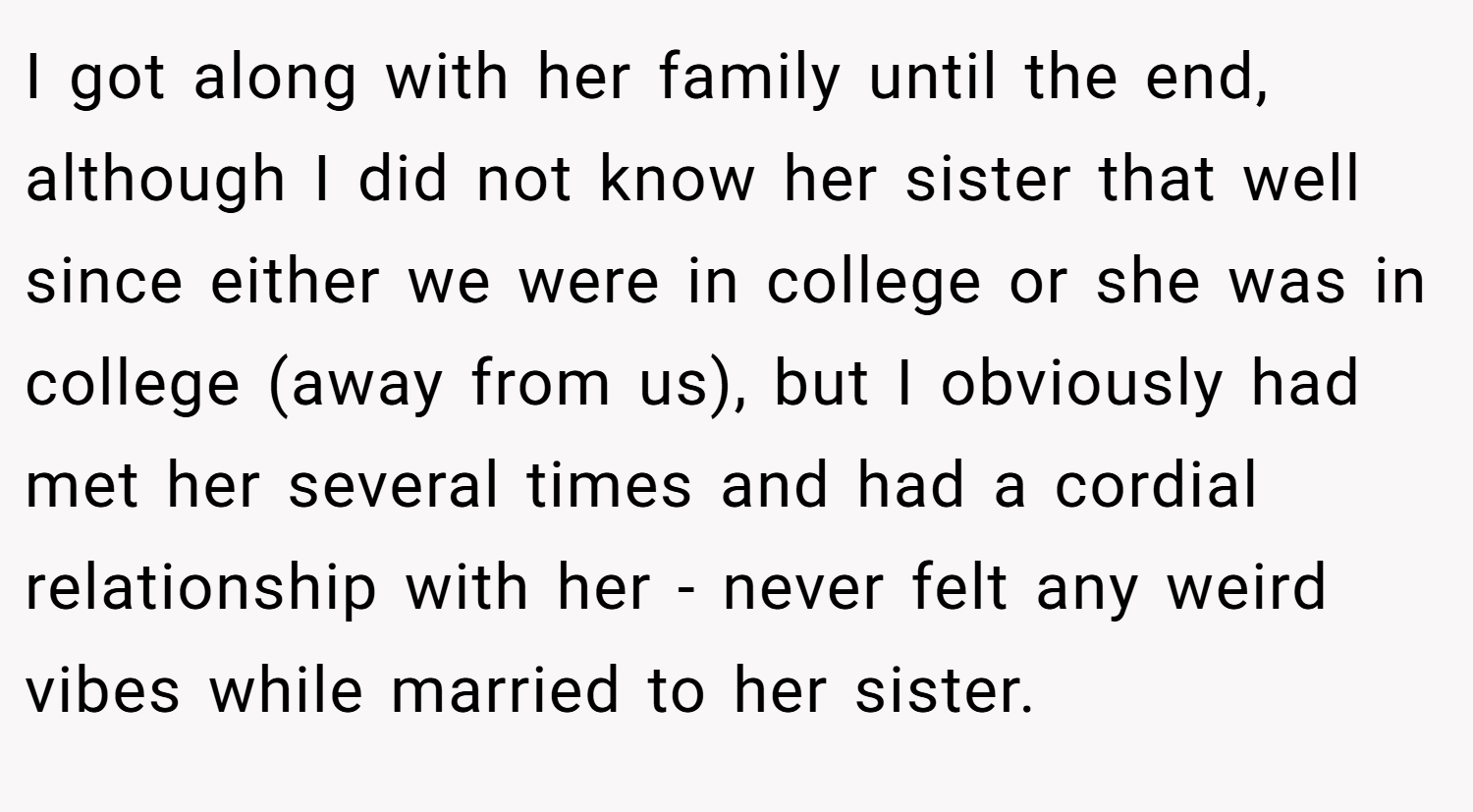 I got along with her family until the end, although I did not know her sister that well since either we were in college or she was in college (away from us), but I obviously had met her several times and had a cordial relationship with her - never felt any weird vibes while married to her sister.
