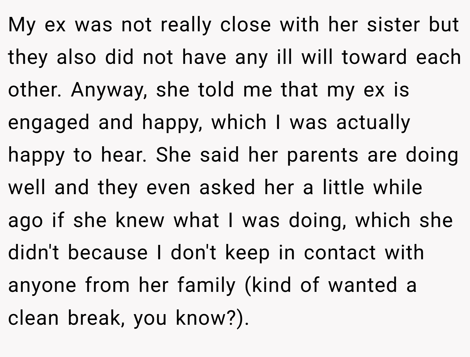 My ex was not really close with her sister but they also did not have any ill will toward each other. Anyway, she told me that my ex is engaged and happy, which I was actually happy to hear. She said her parents are doing well and they even asked her a little while ago if she knew what I was doing, which she didn't because I don't keep in contact with anyone from her family (kind of wanted a clean break, you know?).