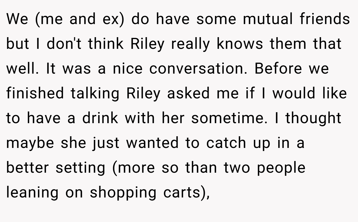 We (me and ex) do have some mutual friends but I don't think Riley really knows them that well. It was a nice conversation. Before we finished talking Riley asked me if I would like to have a drink with her sometime. I thought maybe she just wanted to catch up in a better setting (more so than two people leaning on shopping carts),