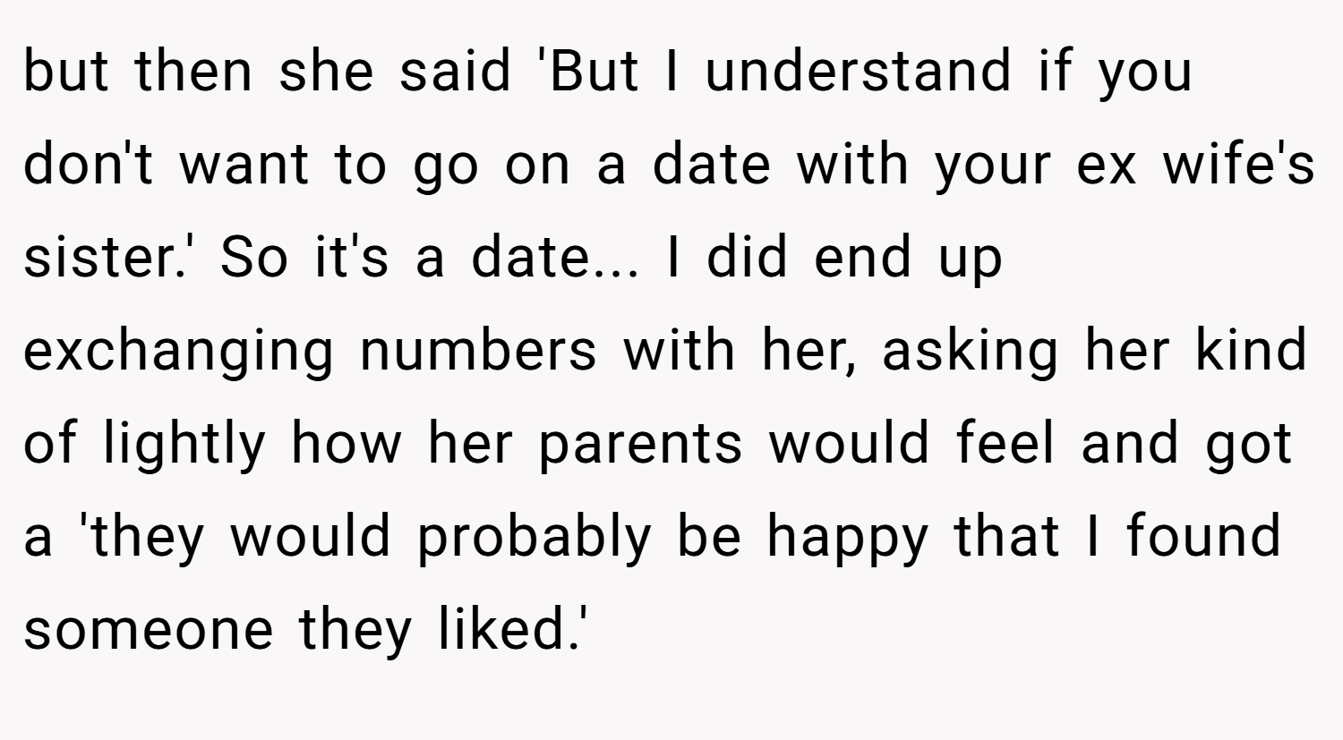 but then she said 'But I understand if you don't want to go on a date with your ex wife's sister.' So it's a date... I did end up exchanging numbers with her, asking her kind of lightly how her parents would feel and got a 'they would probably be happy that I found someone they liked.'