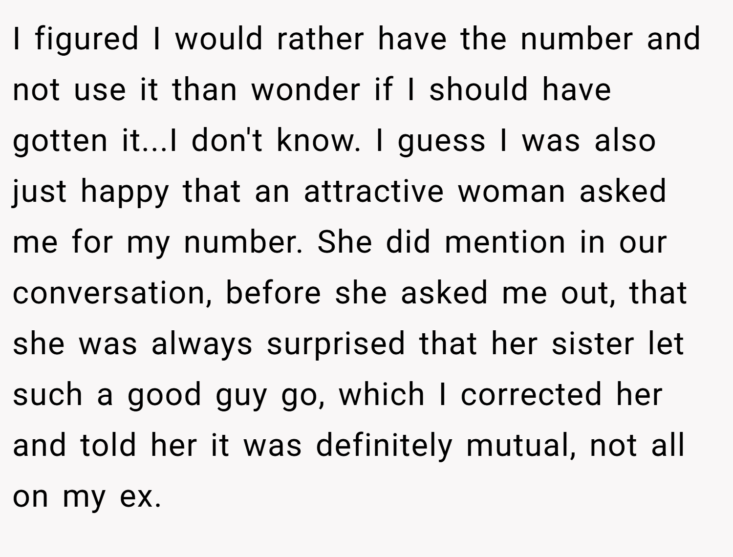I figured I would rather have the number and not use it than wonder if I should have gotten it...I don't know. I guess I was also just happy that an attractive woman asked me for my number. She did mention in our conversation, before she asked me out, that she was always surprised that her sister let such a good guy go, which I corrected her and told her it was definitely mutual, not all on my ex.