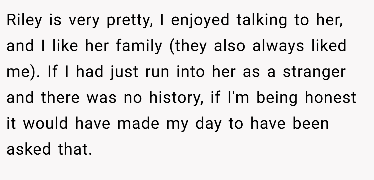 Riley is very pretty, I enjoyed talking to her, and I like her family (they also always liked me). If I had just run into her as a stranger and there was no history, if I'm being honest it would have made my day to have been asked that.