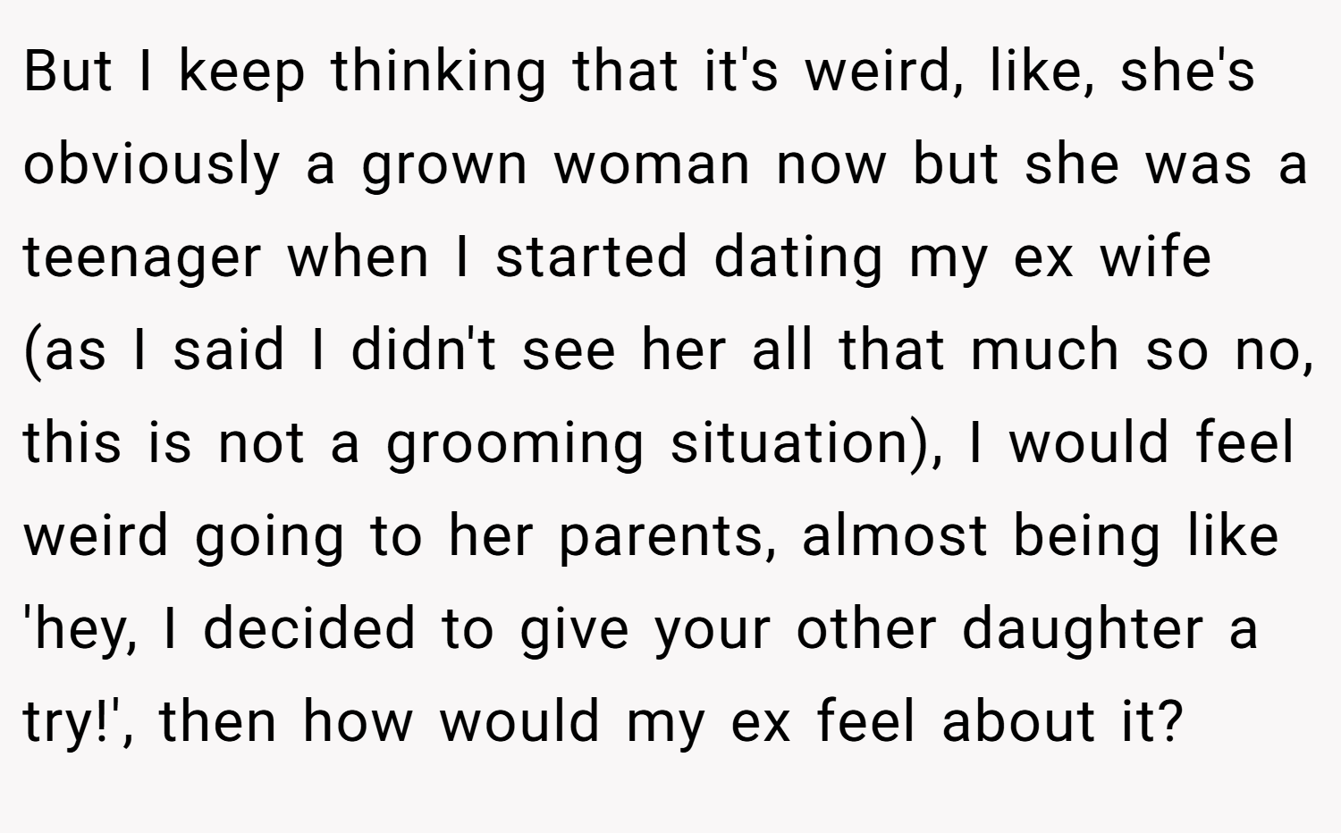 But I keep thinking that it's weird, like, she's obviously a grown woman now but she was a teenager when I started dating my ex wife (as I said I didn't see her all that much so no, this is not a grooming situation), I would feel weird going to her parents, almost being like 'hey, I decided to give your other daughter a try!', then how would my ex feel about it?