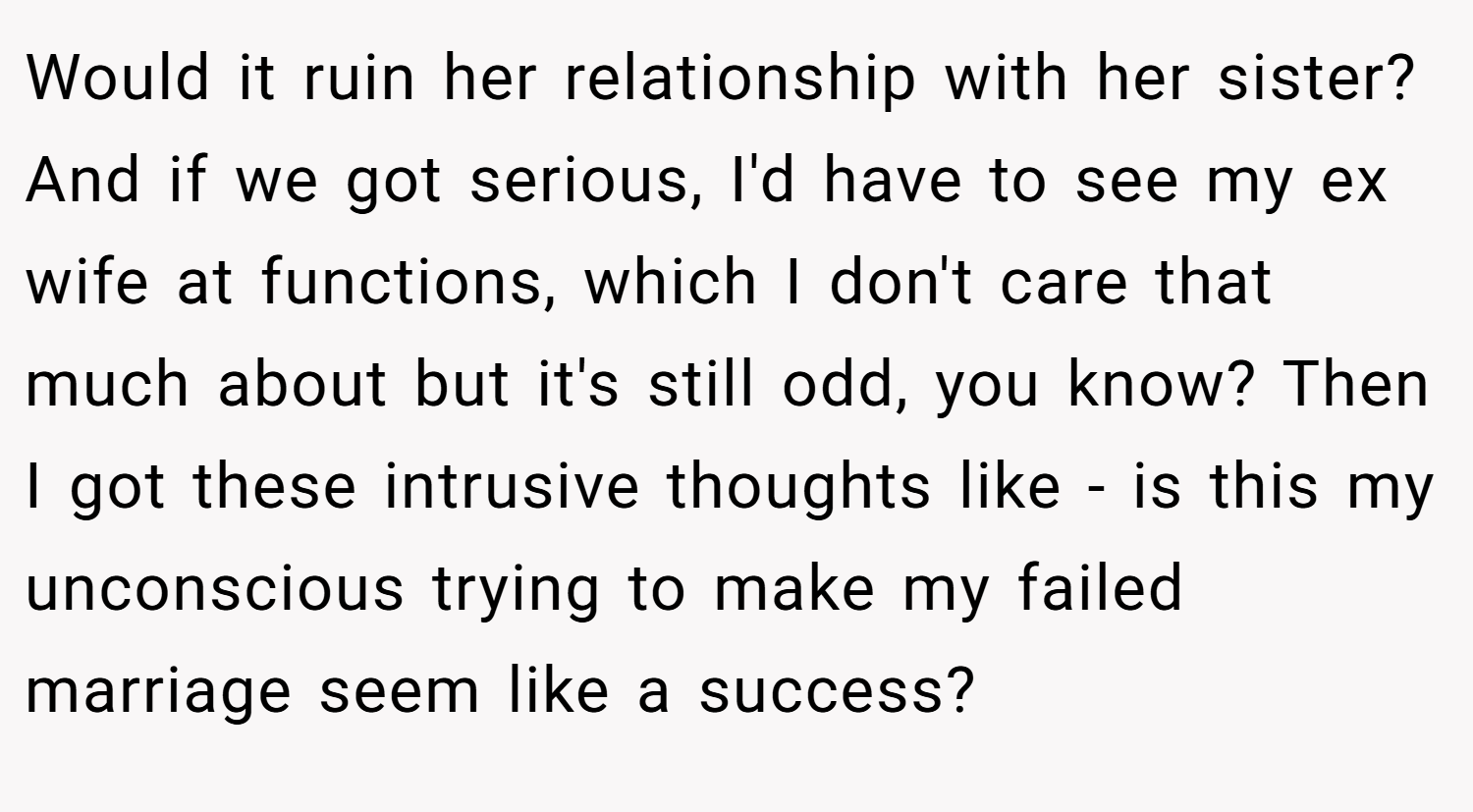 Would it ruin her relationship with her sister? And if we got serious, I'd have to see my ex wife at functions, which I don't care that much about but it's still odd, you know? Then I got these intrusive thoughts like - is this my unconscious trying to make my failed marriage seem like a success?