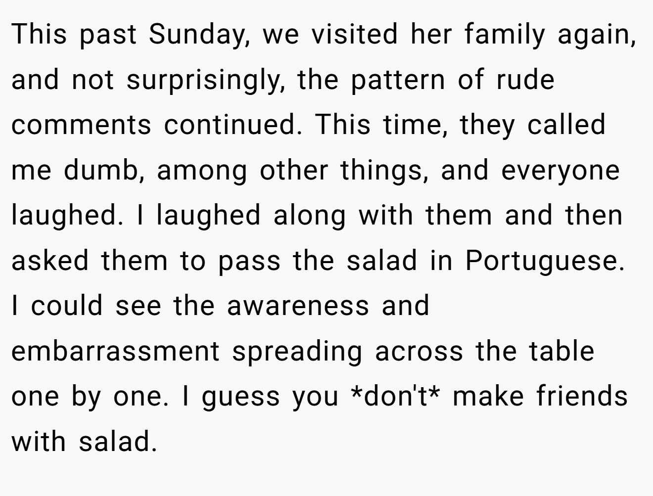 This past Sunday, we visited her family again, and not surprisingly, the pattern of rude comments continued. This time, they called me dumb, among other things, and everyone laughed. I laughed along with them and then asked them to pass the salad in Portuguese. I could see the awareness and embarrassment spreading across the table one by one. I guess you *don't* make friends with salad.