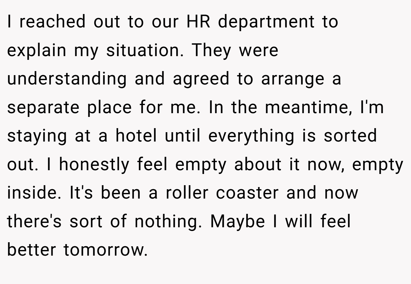 I reached out to our HR department to explain my situation. They were understanding and agreed to arrange a separate place for me. In the meantime, I'm staying at a hotel until everything is sorted out. I honestly feel empty about it now, empty inside. It's been a roller coaster and now there's sort of nothing. Maybe I will feel better tomorrow.
