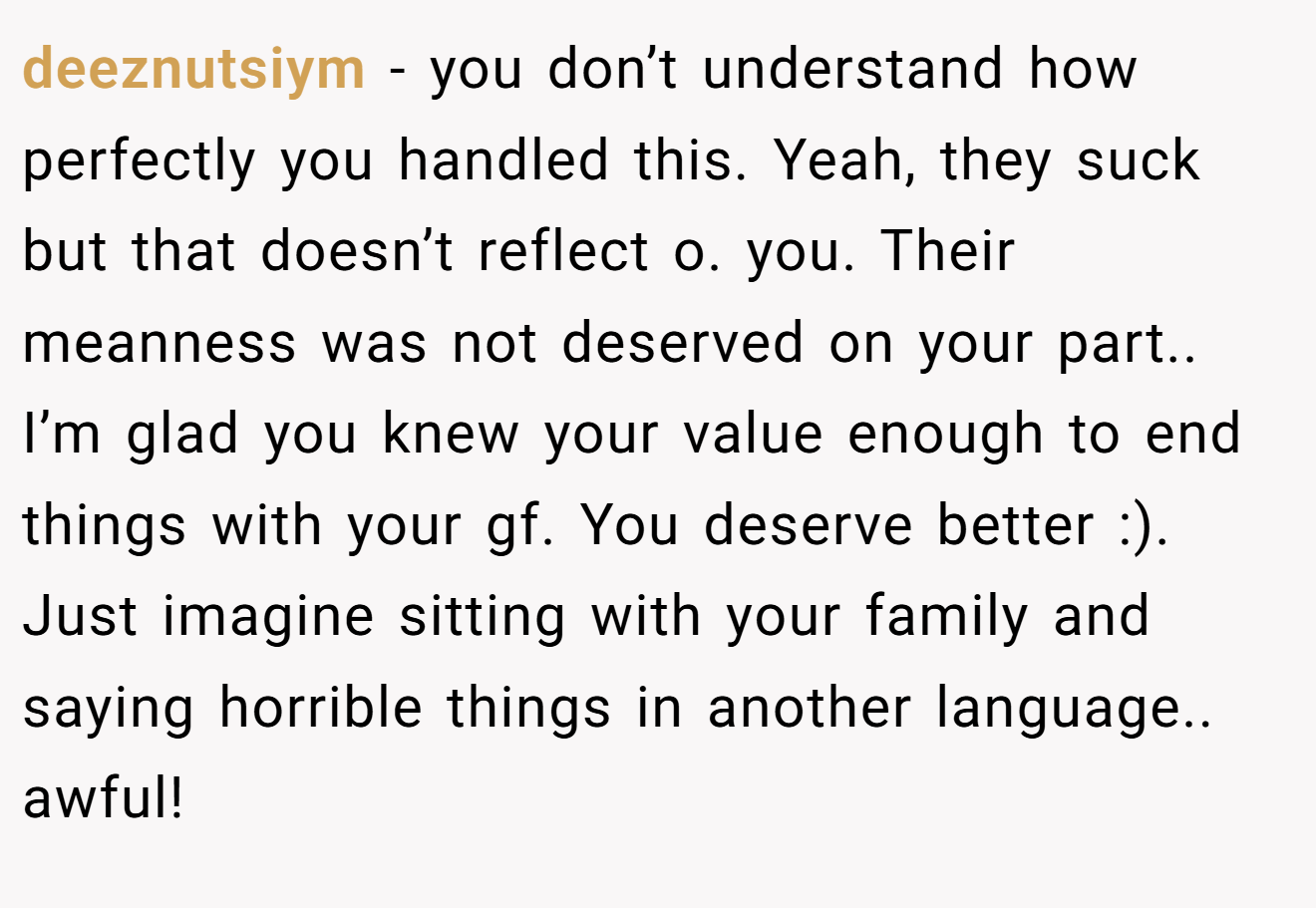deeznutsiym − you don’t understand how perfectly you handled this. Yeah, they suck but that doesn’t reflect o. you. Their meanness was not deserved on your part.. I’m glad you knew your value enough to end things with your gf. You deserve better :). Just imagine sitting with your family and saying horrible things in another language.. awful!