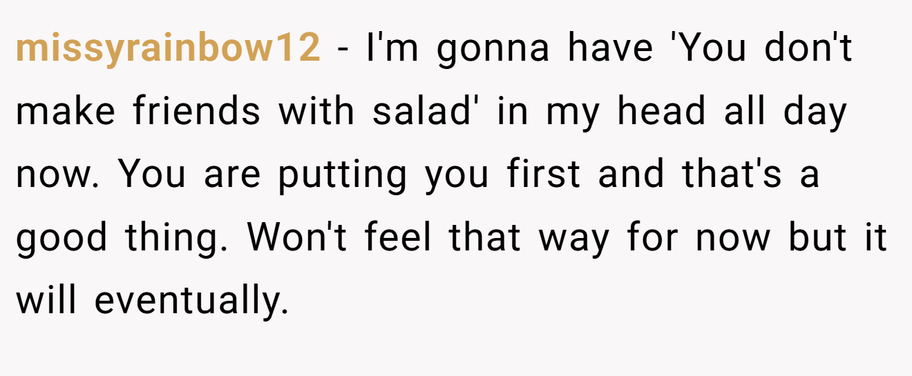 missyrainbow12 − I'm gonna have 'You don't make friends with salad' in my head all day now. You are putting you first and that's a good thing. Won't feel that way for now but it will eventually.