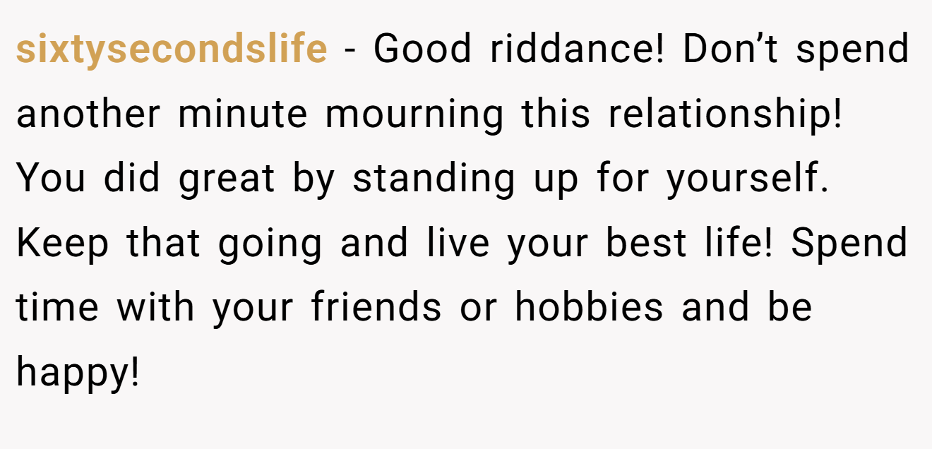 sixtysecondslife − Good riddance! Don’t spend another minute mourning this relationship! You did great by standing up for yourself. Keep that going and live your best life! Spend time with your friends or hobbies and be happy!