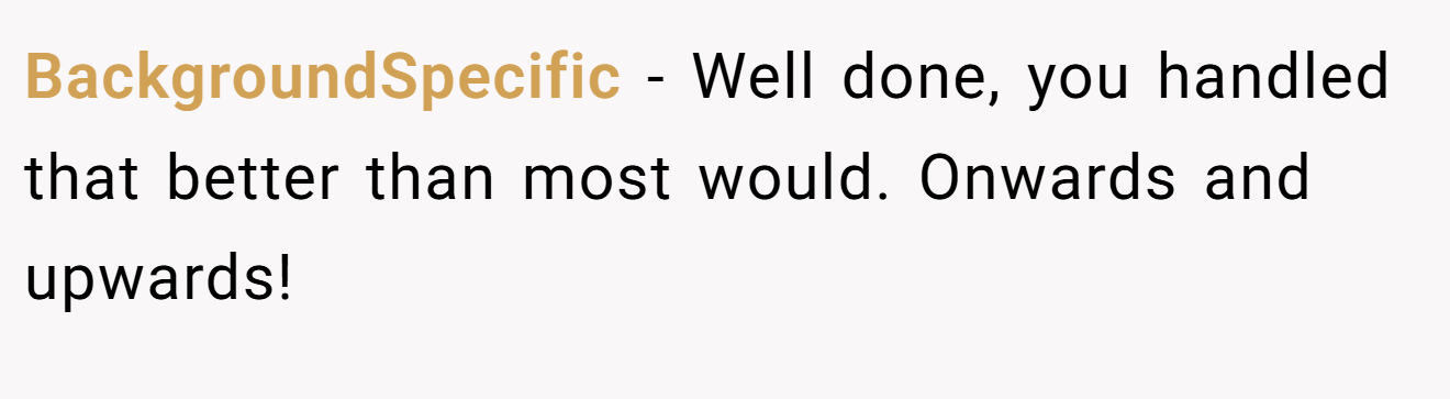 BackgroundSpecific − Well done, you handled that better than most would. Onwards and upwards!