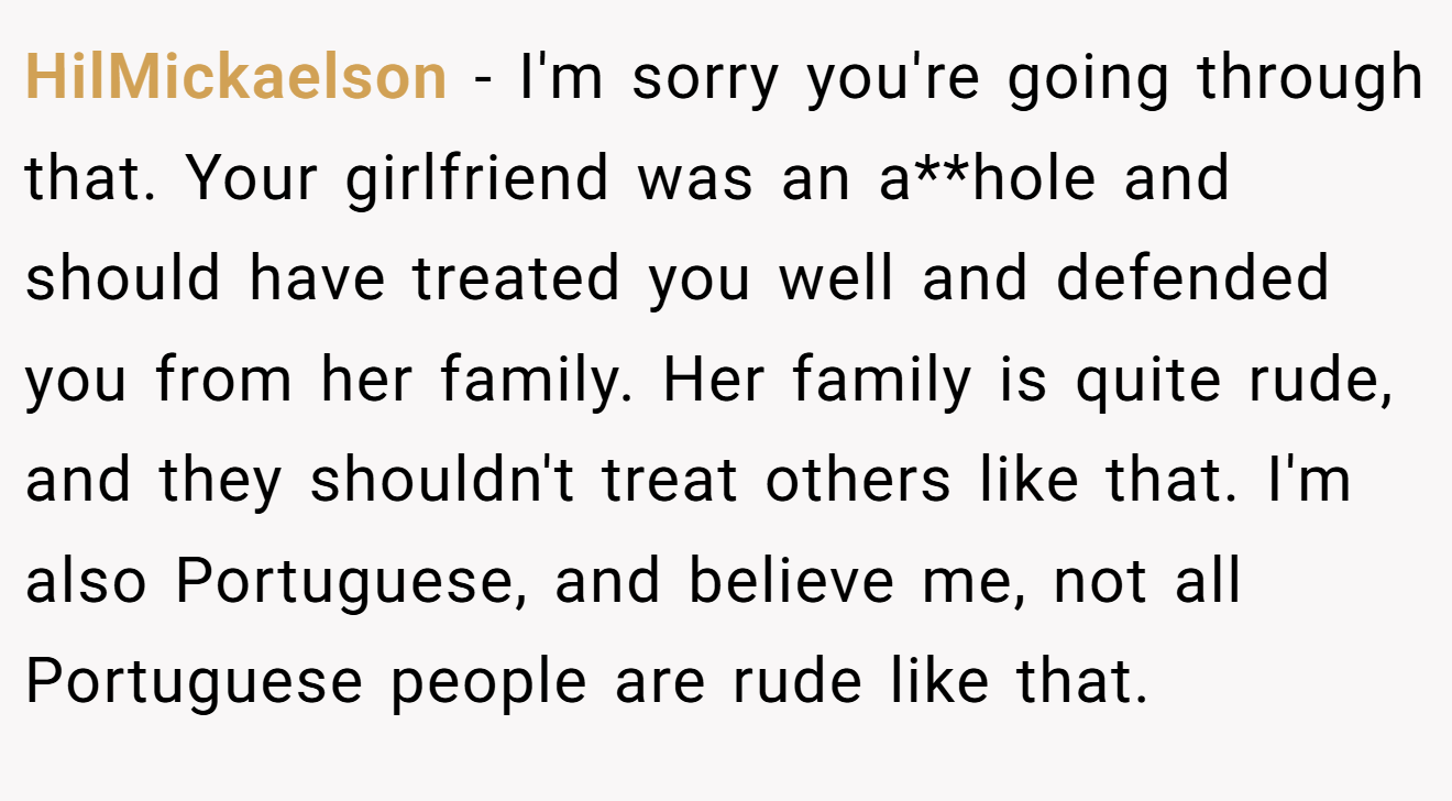 HilMickaelson − I'm sorry you're going through that. Your girlfriend was an a**hole and should have treated you well and defended you from her family. Her family is quite rude, and they shouldn't treat others like that. I'm also Portuguese, and believe me, not all Portuguese people are rude like that.