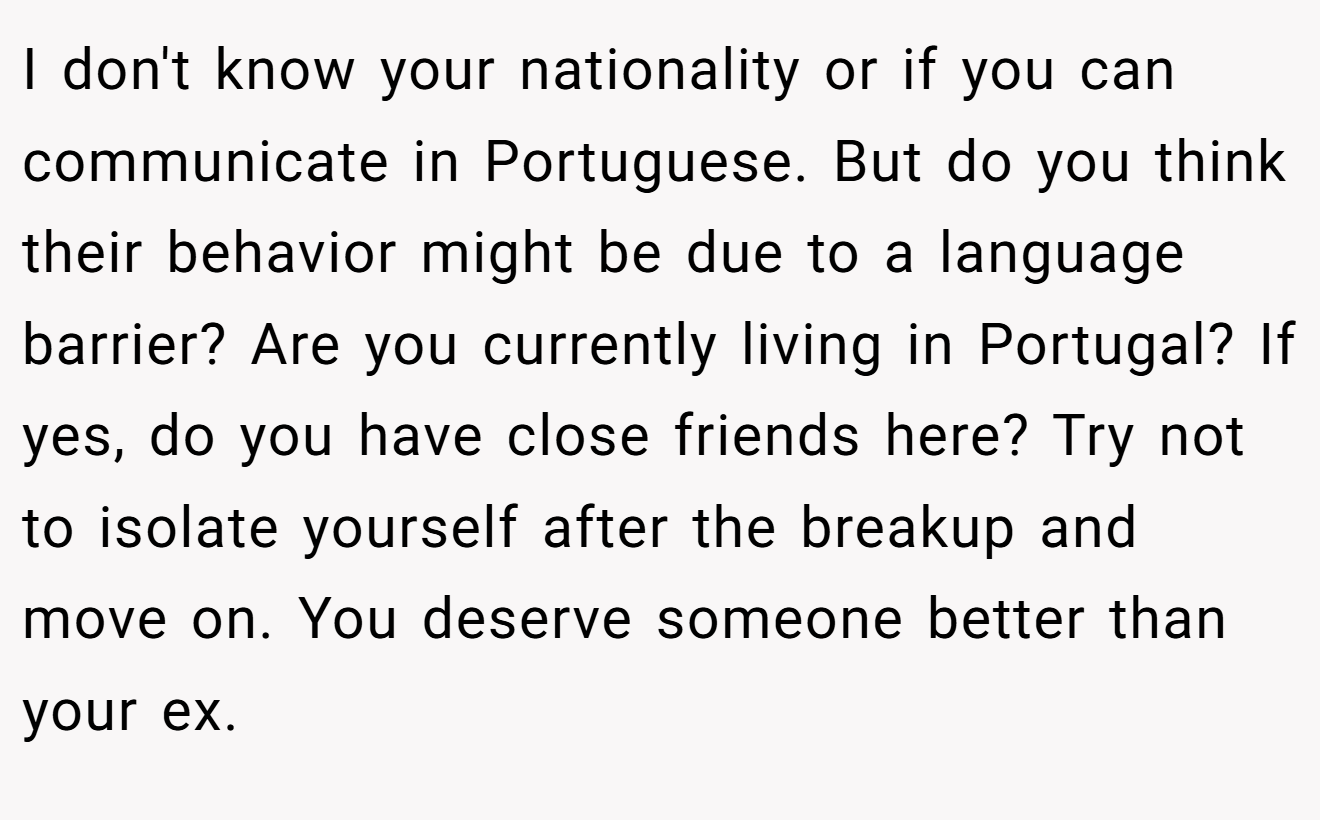 I don't know your nationality or if you can communicate in Portuguese. But do you think their behavior might be due to a language barrier? Are you currently living in Portugal? If yes, do you have close friends here? Try not to isolate yourself after the breakup and move on. You deserve someone better than your ex.