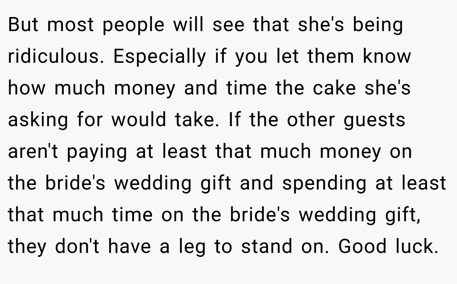 But most people will see that she's being ridiculous. Especially if you let them know how much money and time the cake she's asking for would take. If the other guests aren't paying at least that much money on the bride's wedding gift and spending at least that much time on the bride's wedding gift, they don't have a leg to stand on. Good luck.