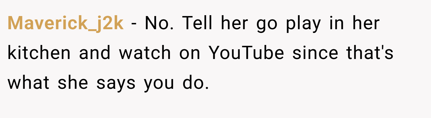 Maverick_j2k − No. Tell her go play in her kitchen and watch on YouTube since that's what she says you do.