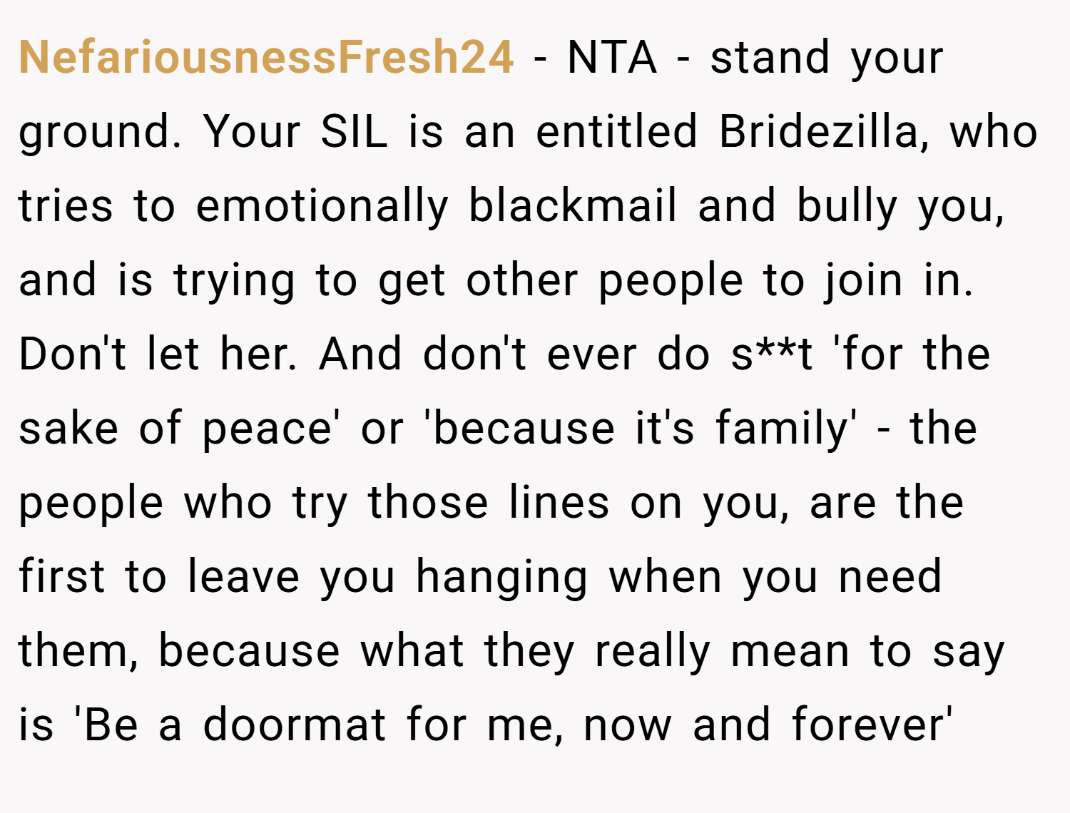 NefariousnessFresh24 − NTA - stand your ground. Your SIL is an entitled Bridezilla, who tries to emotionally blackmail and bully you, and is trying to get other people to join in. Don't let her. And don't ever do s**t 'for the sake of peace' or 'because it's family' - the people who try those lines on you, are the first to leave you hanging when you need them, because what they really mean to say is 'Be a doormat for me, now and forever'
