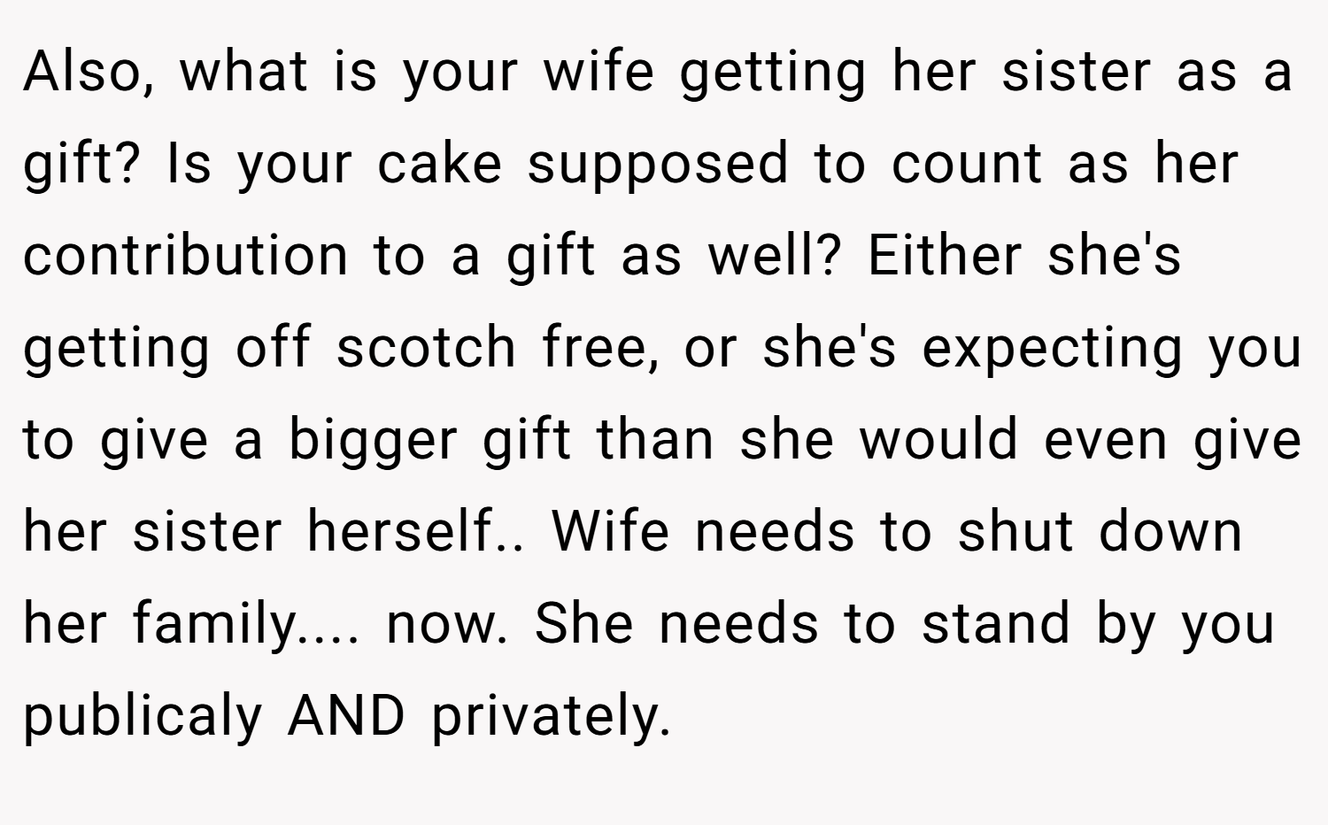 Also, what is your wife getting her sister as a gift? Is your cake supposed to count as her contribution to a gift as well? Either she's getting off scotch free, or she's expecting you to give a bigger gift than she would even give her sister herself.. Wife needs to shut down her family.... now. She needs to stand by you publicaly AND privately.