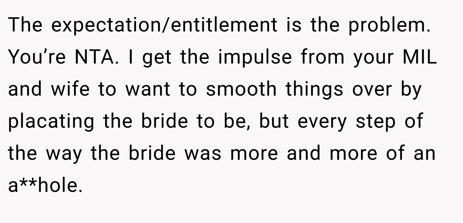 The expectation/entitlement is the problem. You’re NTA. I get the impulse from your MIL and wife to want to smooth things over by placating the bride to be, but every step of the way the bride was more and more of an a**hole.
