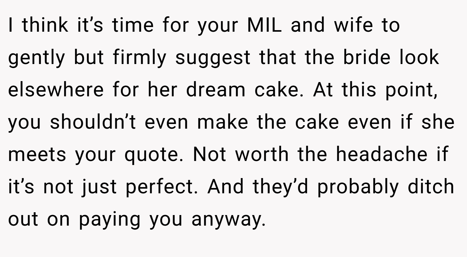 I think it’s time for your MIL and wife to gently but firmly suggest that the bride look elsewhere for her dream cake. At this point, you shouldn’t even make the cake even if she meets your quote. Not worth the headache if it’s not just perfect. And they’d probably ditch out on paying you anyway.