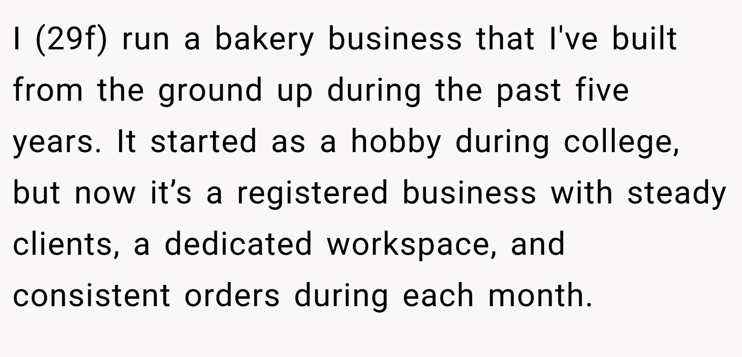 I (29f) run a bakery business that I've built from the ground up during the past five years. It started as a hobby during college, but now it’s a registered business with steady clients, a dedicated workspace, and consistent orders during each month.
