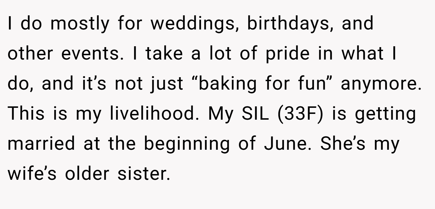I do mostly for weddings, birthdays, and other events. I take a lot of pride in what I do, and it’s not just “baking for fun” anymore. This is my livelihood. My SIL (33F) is getting married at the beginning of June. She’s my wife’s older sister.