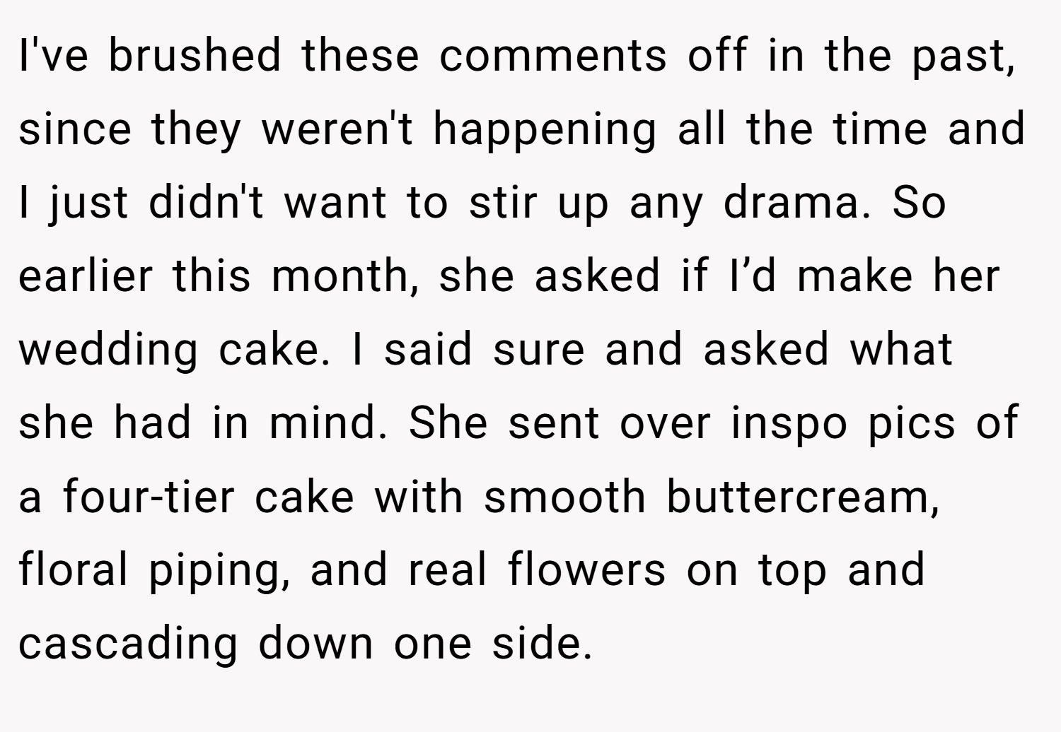 I've brushed these comments off in the past, since they weren't happening all the time and I just didn't want to stir up any drama. So earlier this month, she asked if I’d make her wedding cake. I said sure and asked what she had in mind. She sent over inspo pics of a four-tier cake with smooth buttercream, floral piping, and real flowers on top and cascading down one side.