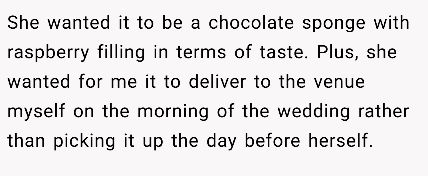 She wanted it to be a chocolate sponge with raspberry filling in terms of taste. Plus, she wanted for me it to deliver to the venue myself on the morning of the wedding rather than picking it up the day before herself.