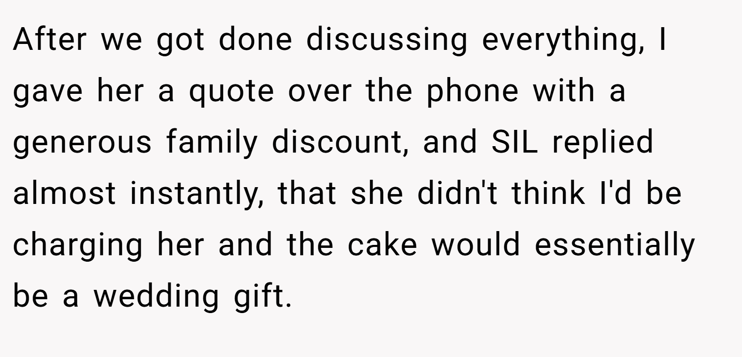 After we got done discussing everything, I gave her a quote over the phone with a generous family discount, and SIL replied almost instantly, that she didn't think I'd be charging her and the cake would essentially be a wedding gift.